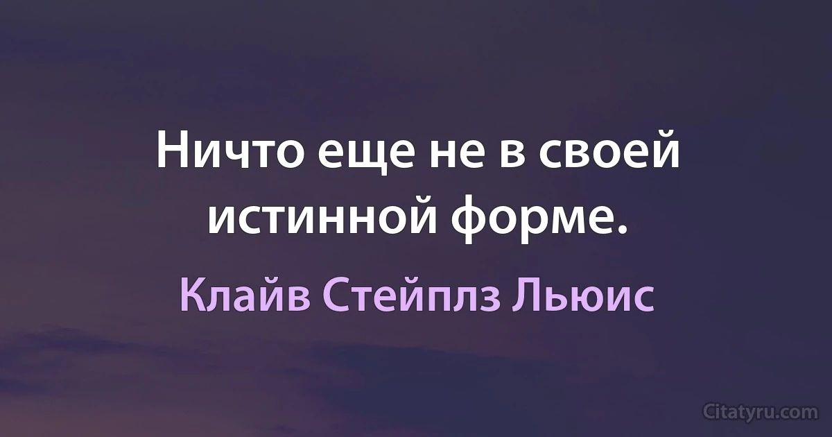 Ничто еще не в своей истинной форме. (Клайв Стейплз Льюис)