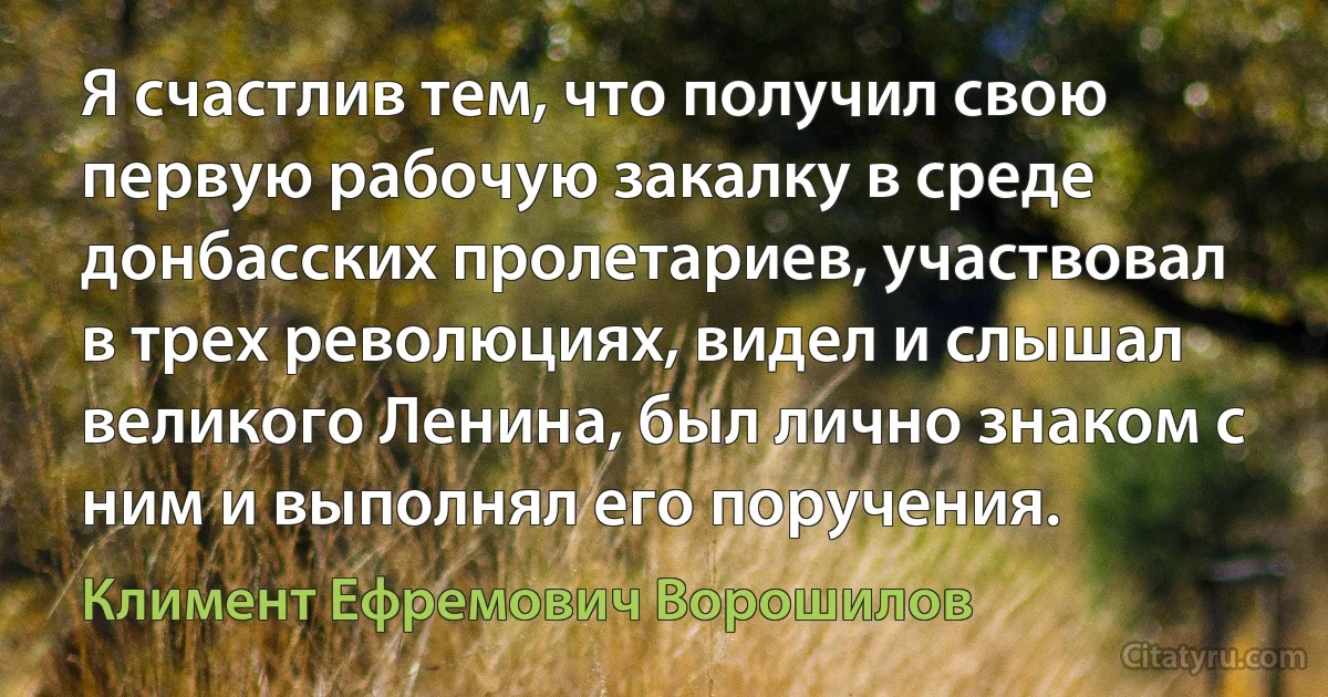 Я счастлив тем, что получил свою первую рабочую закалку в среде донбасских пролетариев, участвовал в трех революциях, видел и слышал великого Ленина, был лично знаком с ним и выполнял его поручения. (Климент Ефремович Ворошилов)