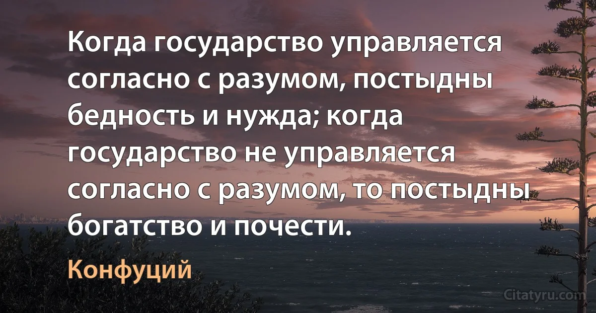 Когда государство управляется согласно с разумом, постыдны бедность и нужда; когда государство не управляется согласно с разумом, то постыдны богатство и почести. (Конфуций)