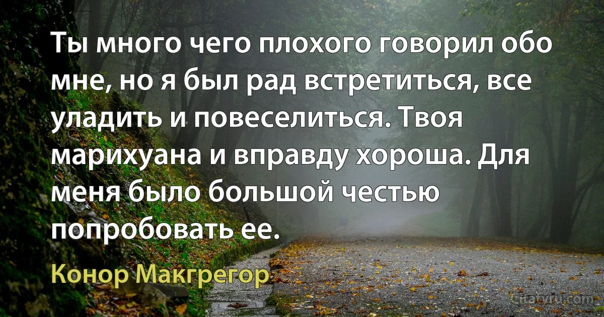 Ты много чего плохого говорил обо мне, но я был рад встретиться, все уладить и повеселиться. Твоя марихуана и вправду хороша. Для меня было большой честью попробовать ее. (Конор Макгрегор)