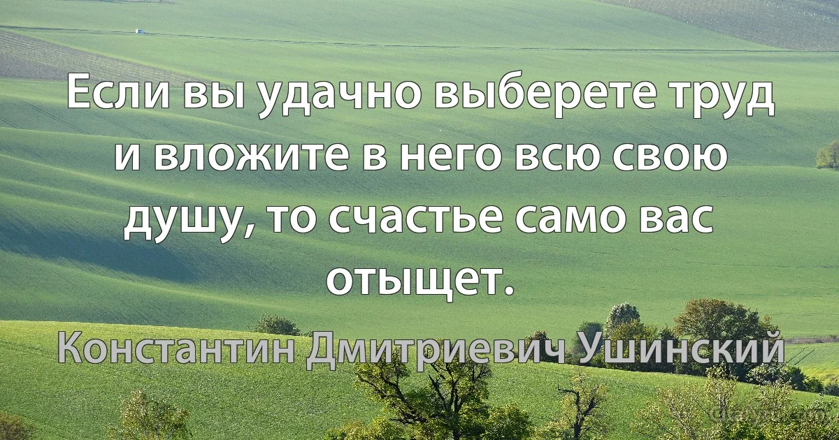 Если вы удачно выберете труд и вложите в него всю свою душу, то счастье само вас отыщет. (Константин Дмитриевич Ушинский)