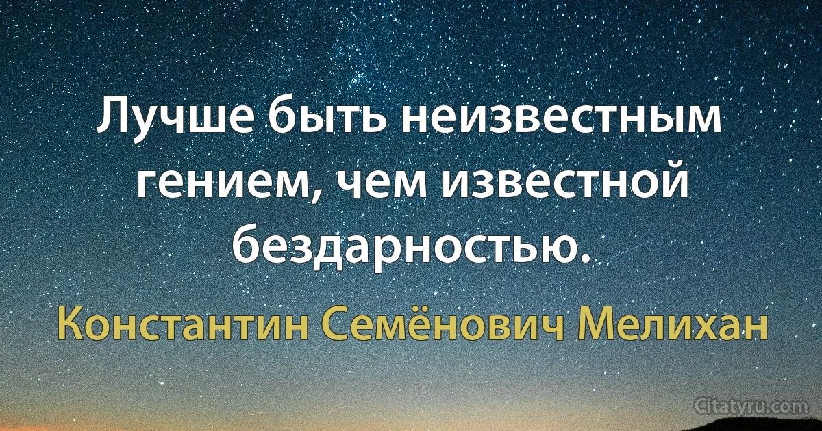 Лучше быть неизвестным гением, чем известной бездарностью. (Константин Семёнович Мелихан)