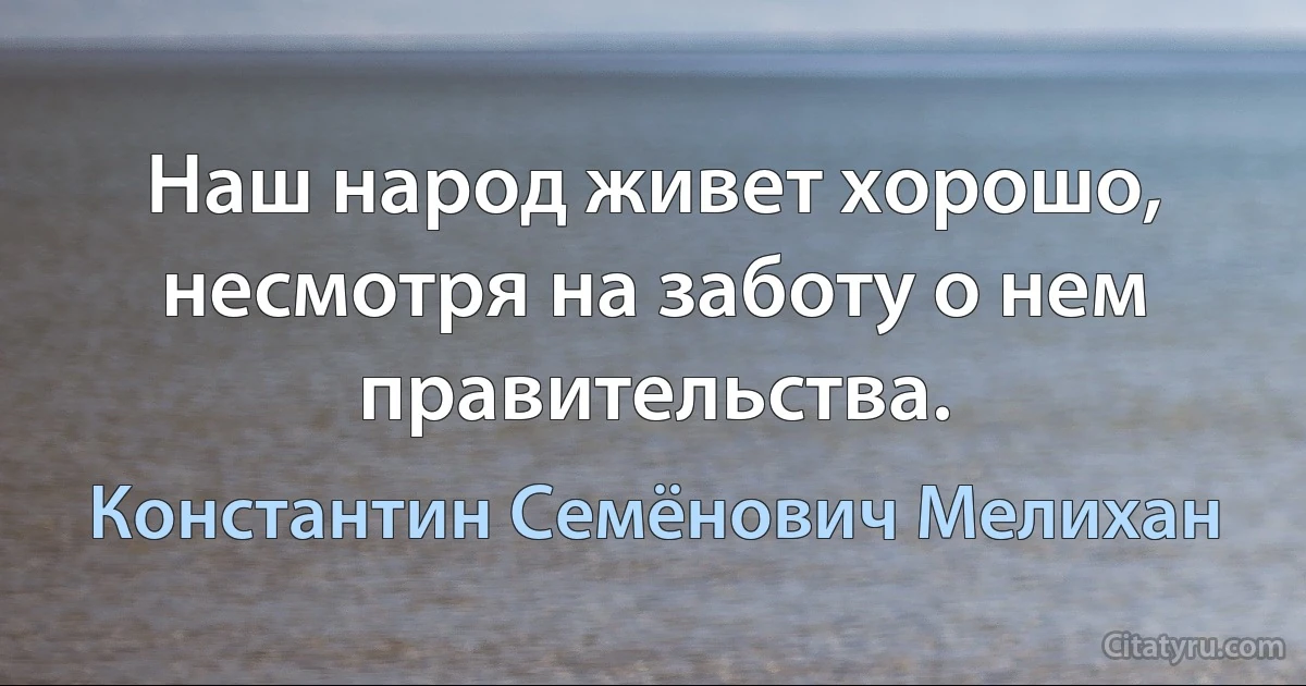 Наш народ живет хорошо, несмотря на заботу о нем правительства. (Константин Семёнович Мелихан)