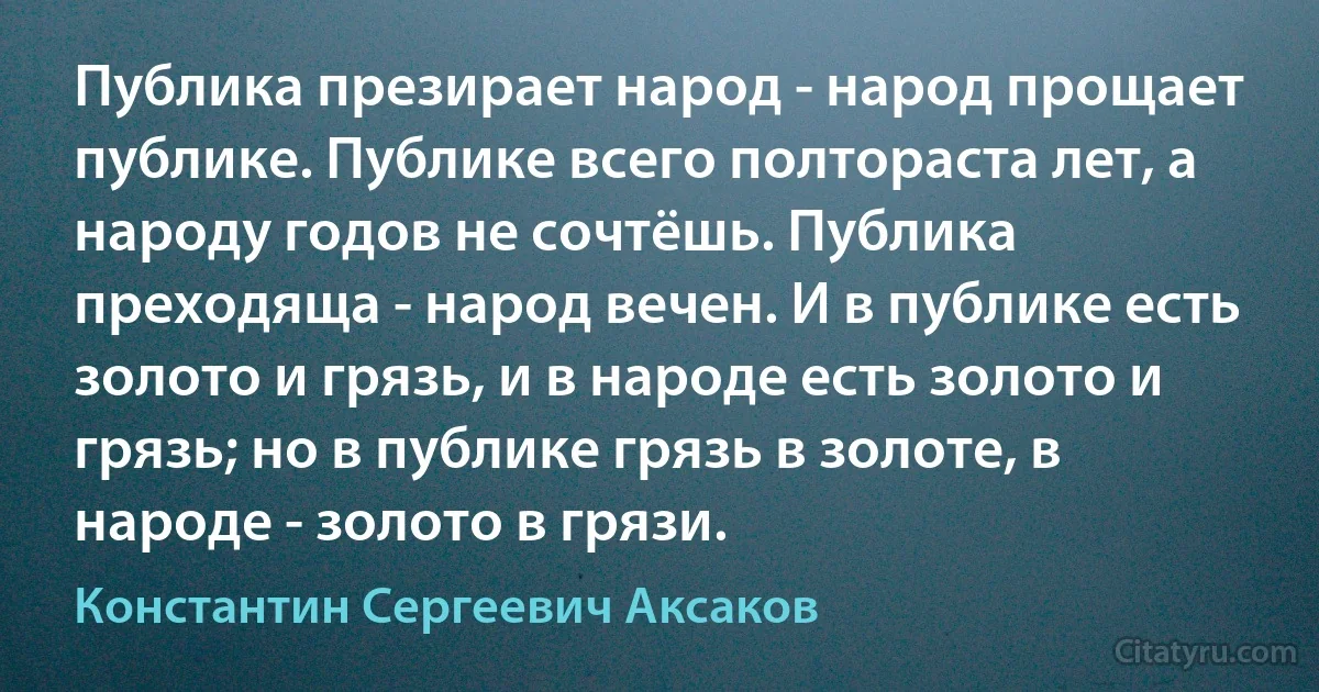 Публика презирает народ - народ прощает публике. Публике всего полтораста лет, а народу годов не сочтёшь. Публика преходяща - народ вечен. И в публике есть золото и грязь, и в народе есть золото и грязь; но в публике грязь в золоте, в народе - золото в грязи. (Константин Сергеевич Аксаков)