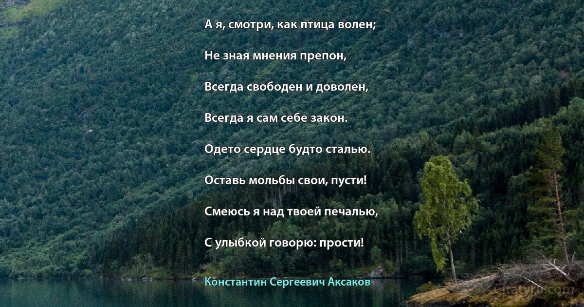 А я, смотри, как птица волен;

Не зная мнения препон,

Всегда свободен и доволен,

Всегда я сам себе закон.

Одето сердце будто сталью.

Оставь мольбы свои, пусти!

Смеюсь я над твоей печалью,

С улыбкой говорю: прости! (Константин Сергеевич Аксаков)