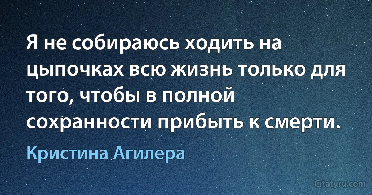 Я не собираюсь ходить на цыпочках всю жизнь только для того, чтобы в полной сохранности прибыть к смерти. (Кристина Агилера)