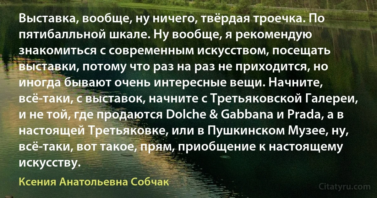 Выставка, вообще, ну ничего, твёрдая троечка. По пятибалльной шкале. Ну вообще, я рекомендую знакомиться с современным искусством, посещать выставки, потому что раз на раз не приходится, но иногда бывают очень интересные вещи. Начните, всё-таки, с выставок, начните с Третьяковской Галереи, и не той, где продаются Dolche & Gabbana и Prada, а в настоящей Третьяковке, или в Пушкинском Музее, ну, всё-таки, вот такое, прям, приобщение к настоящему искусству. (Ксения Анатольевна Собчак)