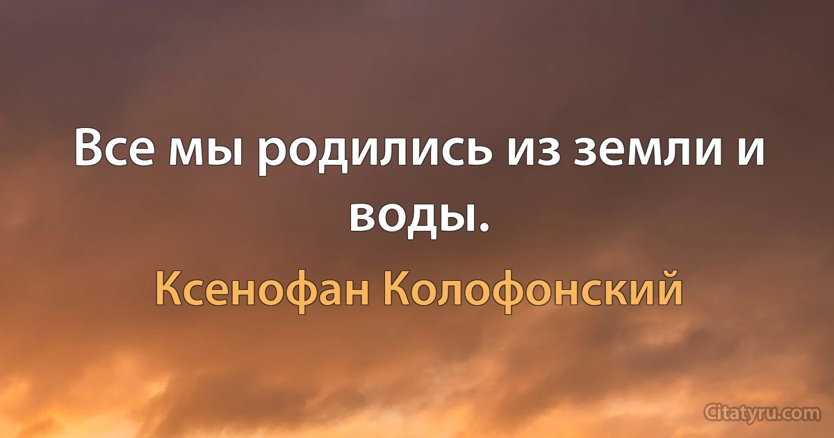 Все мы родились из земли и воды. (Ксенофан Колофонский)