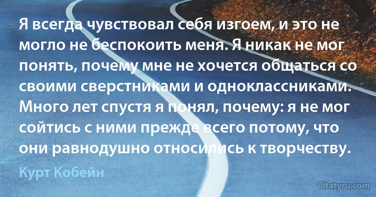 Я всегда чувствовал себя изгоем, и это не могло не беспокоить меня. Я никак не мог понять, почему мне не хочется общаться со своими сверстниками и одноклассниками. Много лет спустя я понял, почему: я не мог сойтись с ними прежде всего потому, что они равнодушно относились к творчеству. (Курт Кобейн)