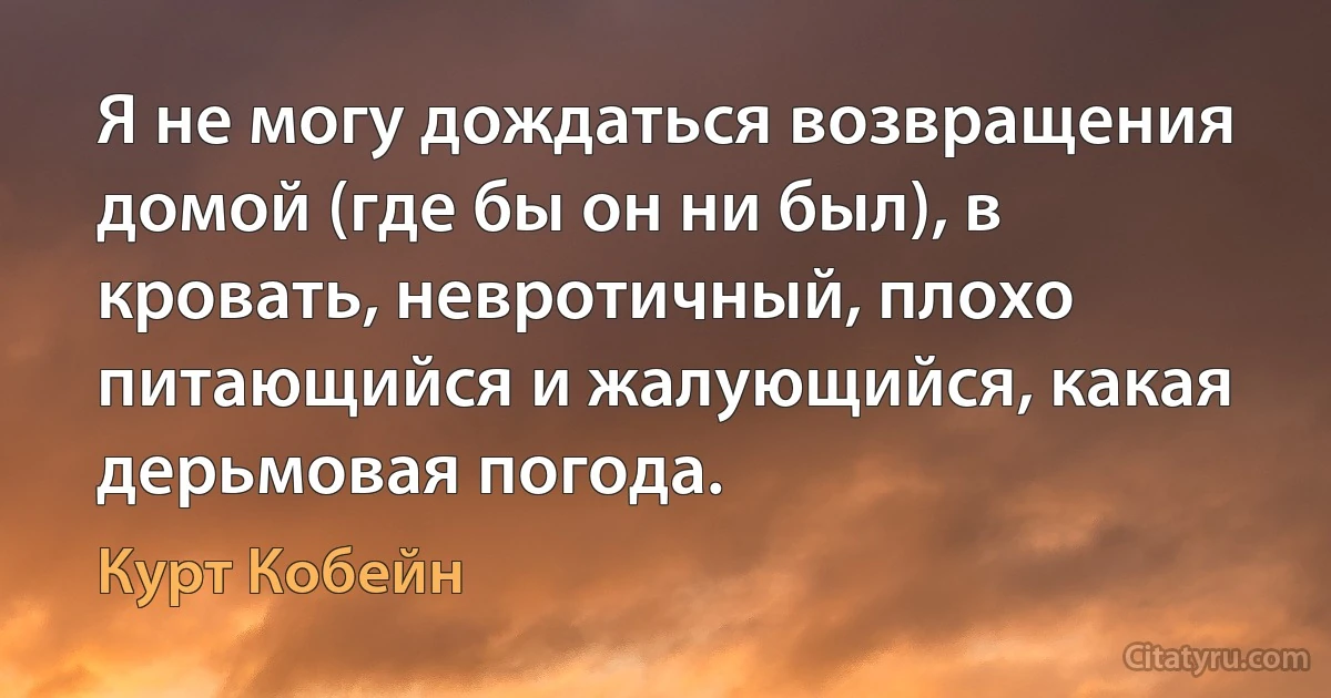 Я не могу дождаться возвращения домой (где бы он ни был), в кровать, невротичный, плохо питающийся и жалующийся, какая дерьмовая погода. (Курт Кобейн)