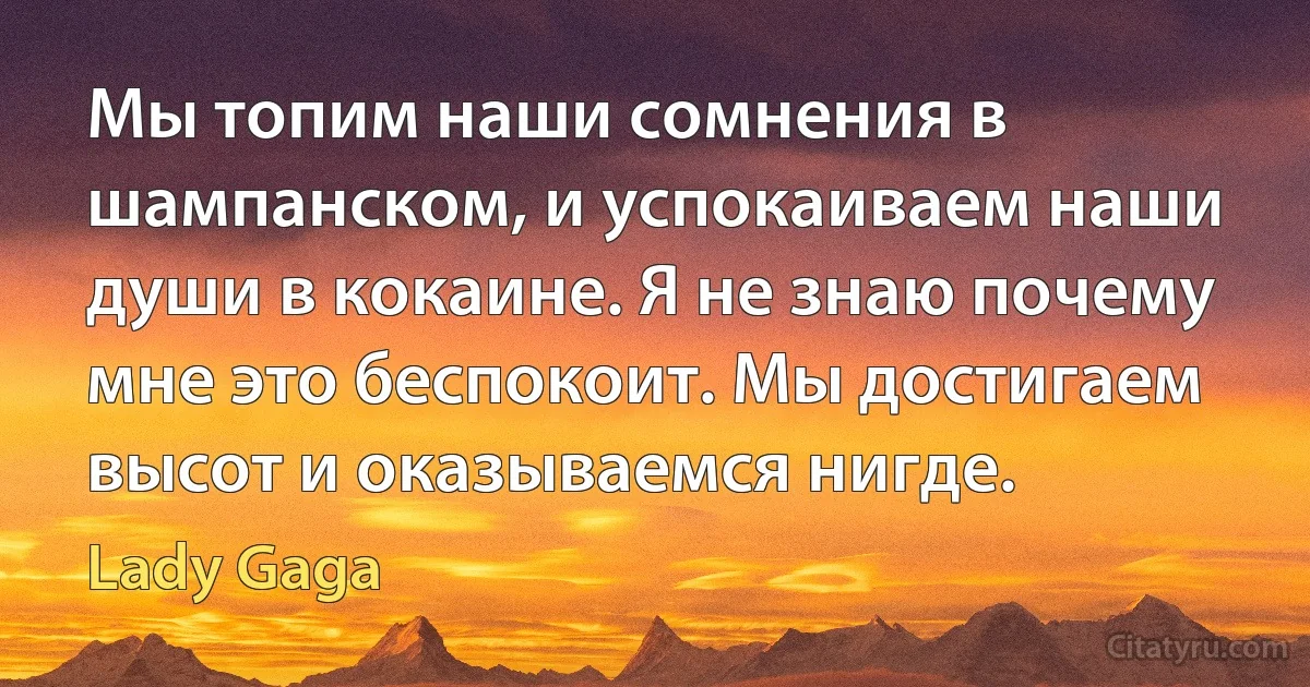 Мы топим наши сомнения в шампанском, и успокаиваем наши души в кокаине. Я не знаю почему мне это беспокоит. Мы достигаем высот и оказываемся нигде. (Lady Gaga)