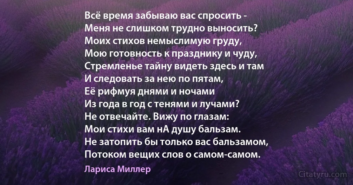 Всё время забываю вас спросить -
Меня не слишком трудно выносить?
Моих стихов немыслимую груду,
Мою готовность к празднику и чуду,
Стремленье тайну видеть здесь и там
И следовать за нею по пятам,
Её рифмуя днями и ночами
Из года в год с тенями и лучами?
Не отвечайте. Вижу по глазам:
Мои стихи вам нА душу бальзам.
Не затопить бы только вас бальзамом,
Потоком вещих слов о самом-самом. (Лариса Миллер)