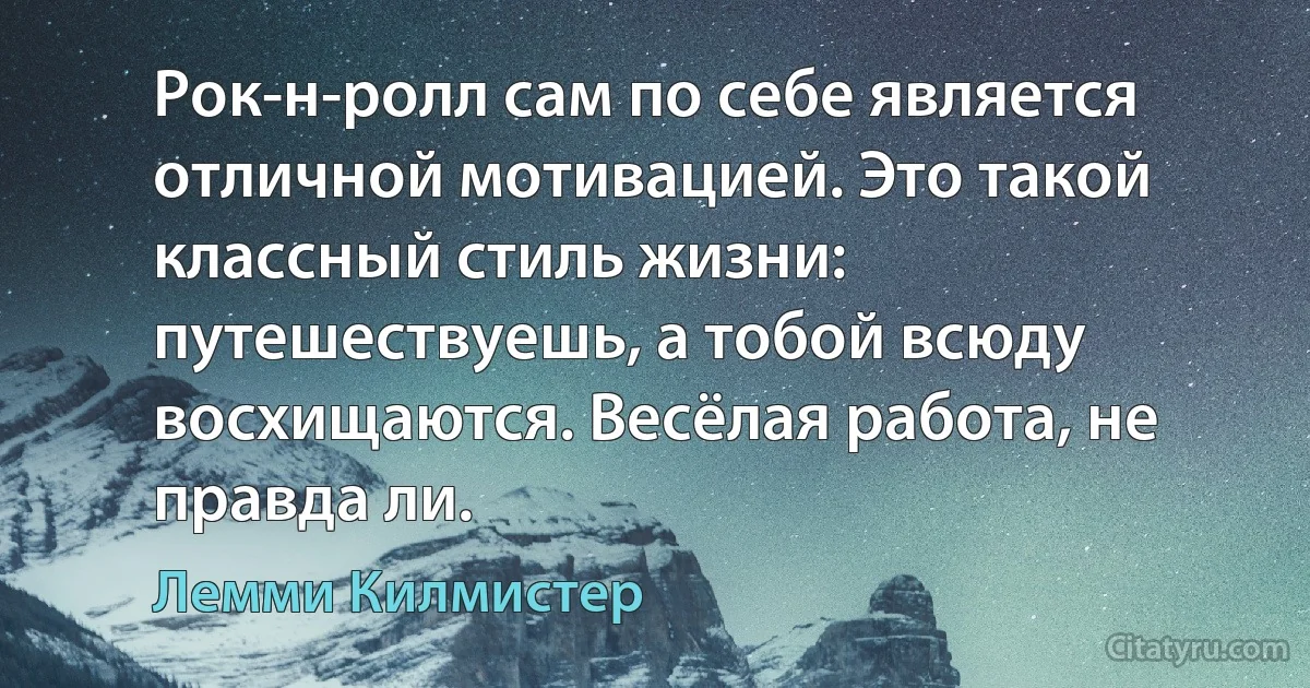 Рок-н-ролл сам по себе является отличной мотивацией. Это такой классный стиль жизни: путешествуешь, а тобой всюду восхищаются. Весёлая работа, не правда ли. (Лемми Килмистер)