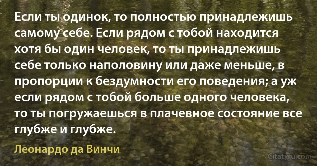 Если ты одинок, то полностью принадлежишь самому себе. Если рядом с тобой находится хотя бы один человек, то ты принадлежишь себе только наполовину или даже меньше, в пропорции к бездумности его поведения; а уж если рядом с тобой больше одного человека, то ты погружаешься в плачевное состояние все глубже и глубже. (Леонардо да Винчи)