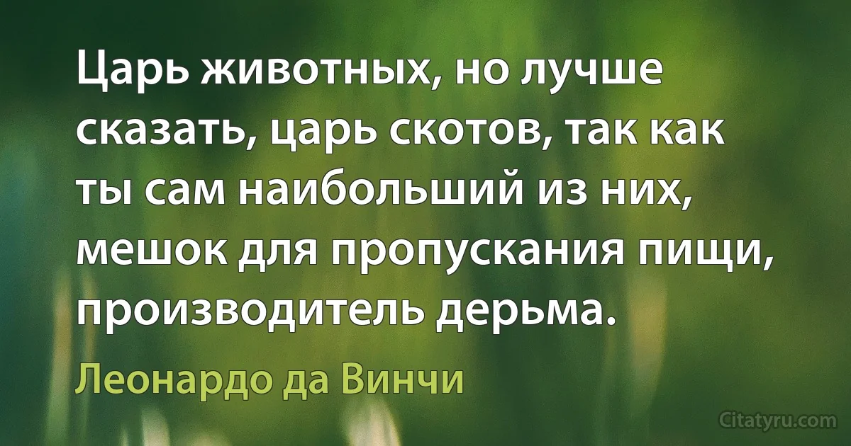 Царь животных, но лучше сказать, царь скотов, так как ты сам наибольший из них, мешок для пропускания пищи, производитель дерьма. (Леонардо да Винчи)