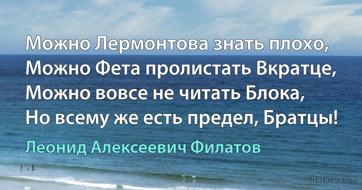 Можно Лермонтова знать плохо, 
Можно Фета пролистать Вкратце,
Можно вовсе не читать Блока, 
Но всему же есть предел, Братцы! (Леонид Алексеевич Филатов)