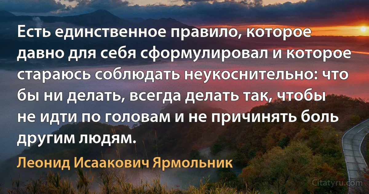 Есть единственное правило, которое давно для себя сформулировал и которое стараюсь соблюдать неукоснительно: что бы ни делать, всегда делать так, чтобы не идти по головам и не причинять боль другим людям. (Леонид Исаакович Ярмольник)