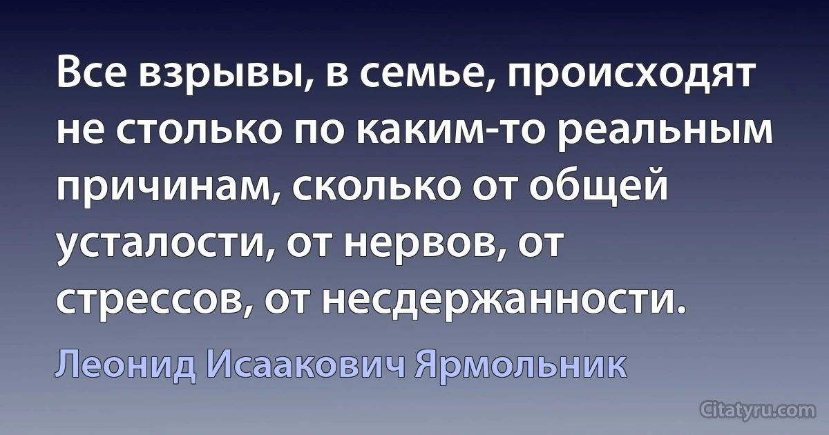 Все взрывы, в семье, происходят не столько по каким-то реальным причинам, сколько от общей усталости, от нервов, от стрессов, от несдержанности. (Леонид Исаакович Ярмольник)