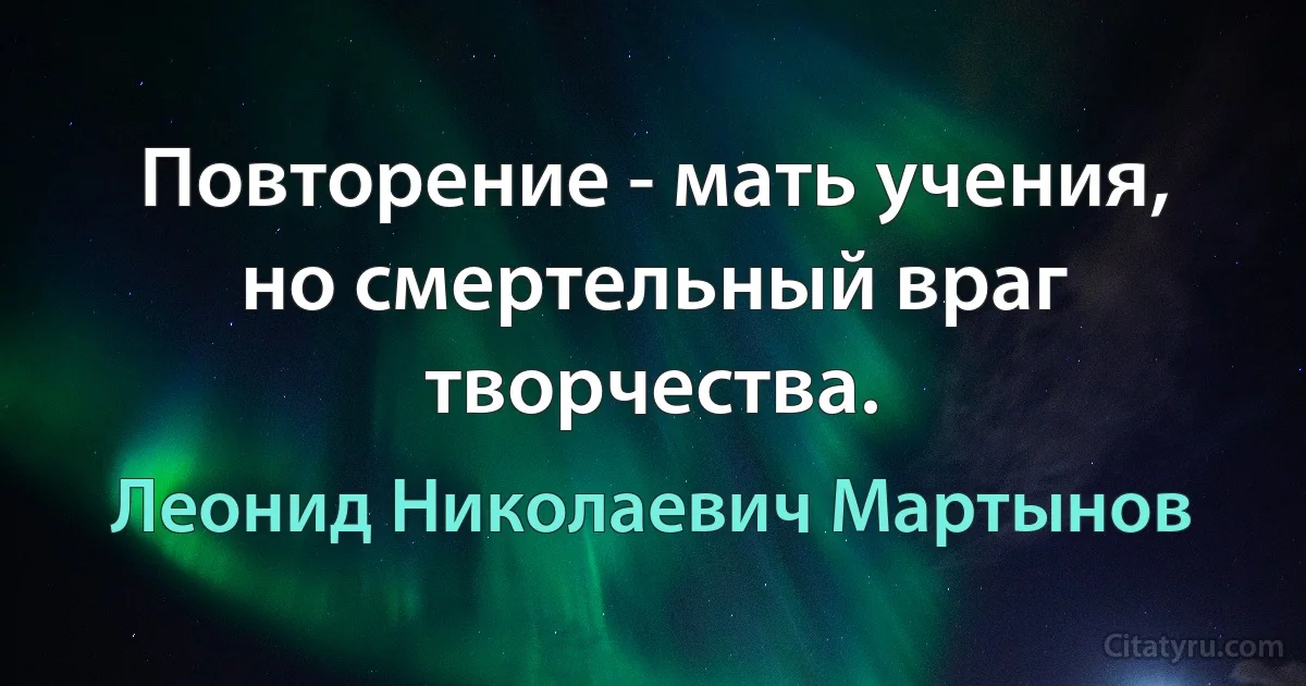 Повторение - мать учения, но смертельный враг творчества. (Леонид Николаевич Мартынов)