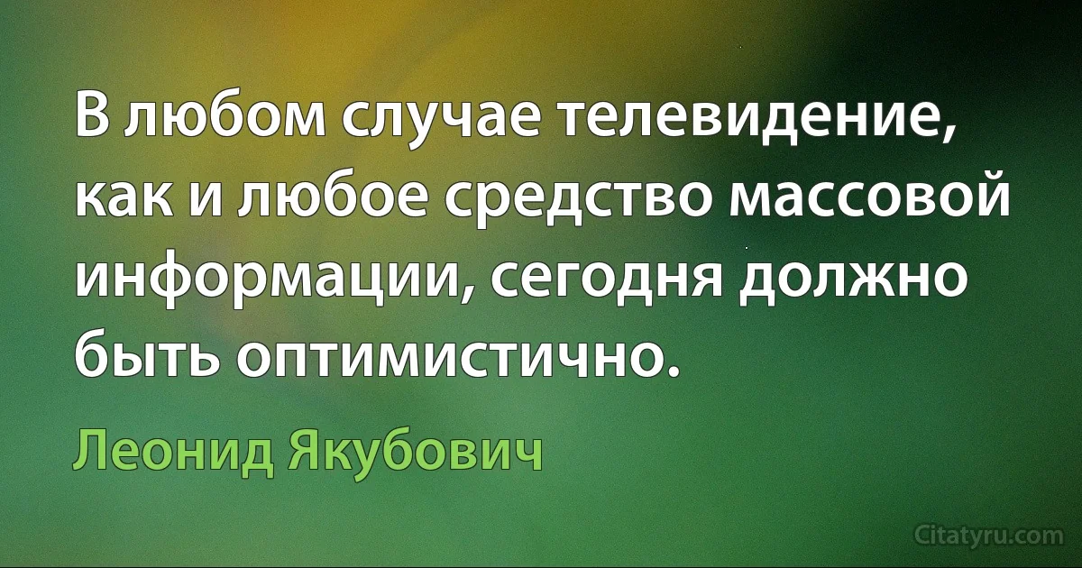 В любом случае телевидение, как и любое средство массовой информации, сегодня должно быть оптимистично. (Леонид Якубович)