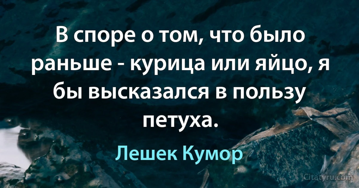 В споре о том, что было раньше - курица или яйцо, я бы высказался в пользу петуха. (Лешек Кумор)