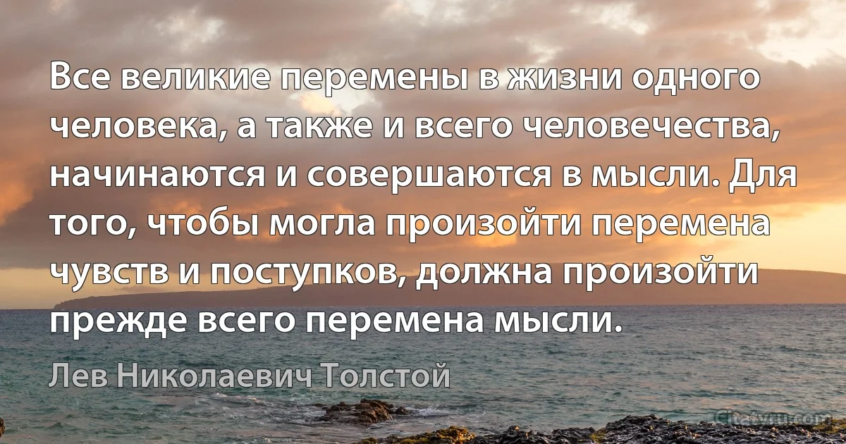 Все великие перемены в жизни одного человека, а также и всего человечества, начинаются и совершаются в мысли. Для того, чтобы могла произойти перемена чувств и поступков, должна произойти прежде всего перемена мысли. (Лев Николаевич Толстой)