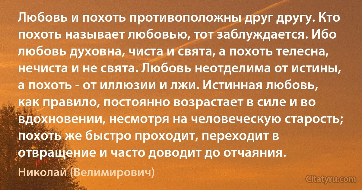 Любовь и похоть противоположны друг другу. Кто похоть называет любовью, тот заблуждается. Ибо любовь духовна, чиста и свята, а похоть телесна, нечиста и не свята. Любовь неотделима от истины, а похоть - от иллюзии и лжи. Истинная любовь, как правило, постоянно возрастает в силе и во вдохновении, несмотря на человеческую старость; похоть же быстро проходит, переходит в отвращение и часто доводит до отчаяния. (Николай (Велимирович))