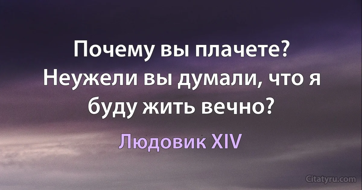 Почему вы плачете? Неужели вы думали, что я буду жить вечно? (Людовик XIV)