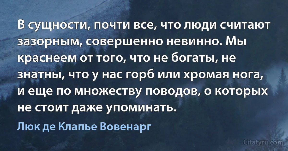 В сущности, почти все, что люди считают зазорным, совершенно невинно. Мы краснеем от того, что не богаты, не знатны, что у нас горб или хромая нога, и еще по множеству поводов, о которых не стоит даже упоминать. (Люк де Клапье Вовенарг)