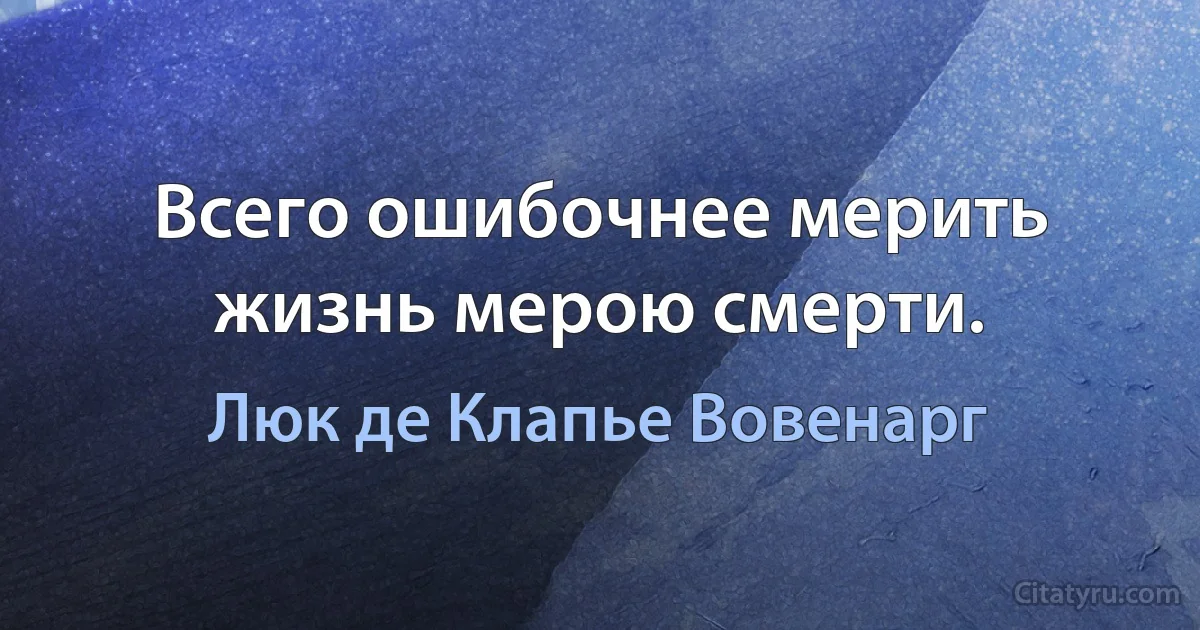 Всего ошибочнее мерить жизнь мерою смерти. (Люк де Клапье Вовенарг)