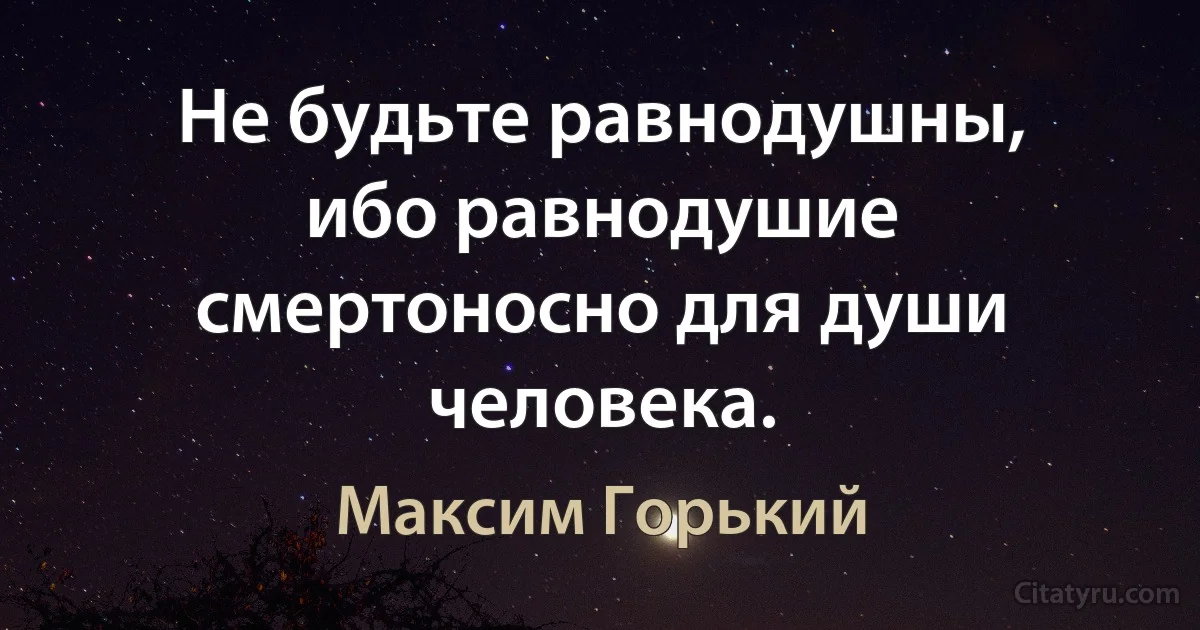 Не будьте равнодушны, ибо равнодушие смертоносно для души человека. (Максим Горький)