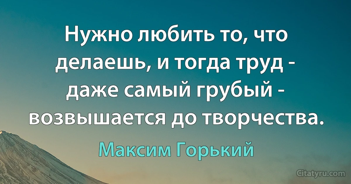 Нужно любить то, что делаешь, и тогда труд - даже самый грубый - возвышается до творчества. (Максим Горький)