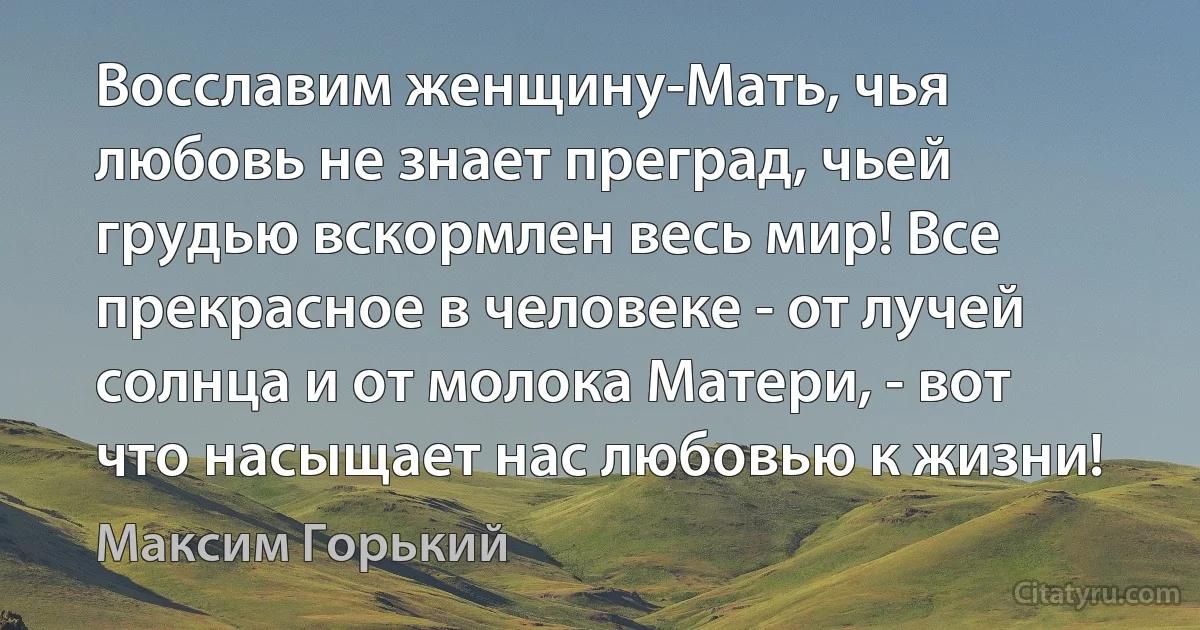 Восславим женщину-Мать, чья любовь не знает преград, чьей грудью вскормлен весь мир! Все прекрасное в человеке - от лучей солнца и от молока Матери, - вот что насыщает нас любовью к жизни! (Максим Горький)