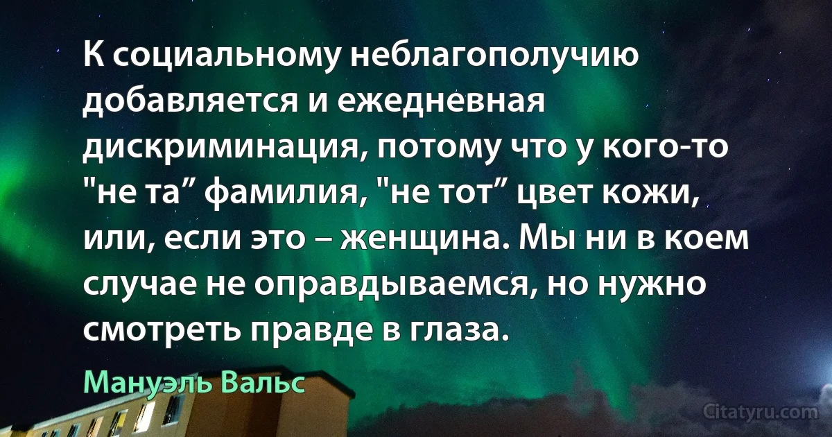 К социальному неблагополучию добавляется и ежедневная дискриминация, потому что у кого-то "не та” фамилия, "не тот” цвет кожи, или, если это – женщина. Мы ни в коем случае не оправдываемся, но нужно смотреть правде в глаза. (Мануэль Вальс)