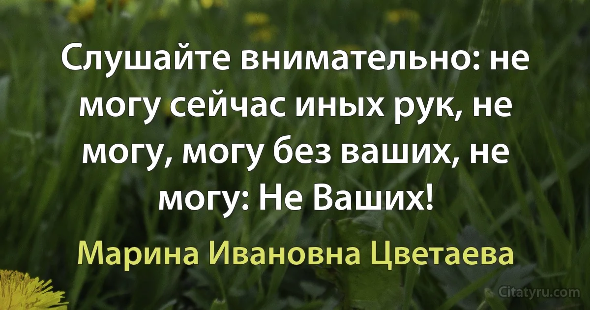 Слушайте внимательно: не могу сейчас иных рук, не могу, могу без ваших, не могу: Не Ваших! (Марина Ивановна Цветаева)