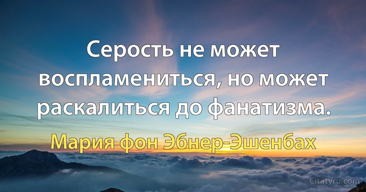 Серость не может воспламениться, но может раскалиться до фанатизма. (Мария фон Эбнер-Эшенбах)