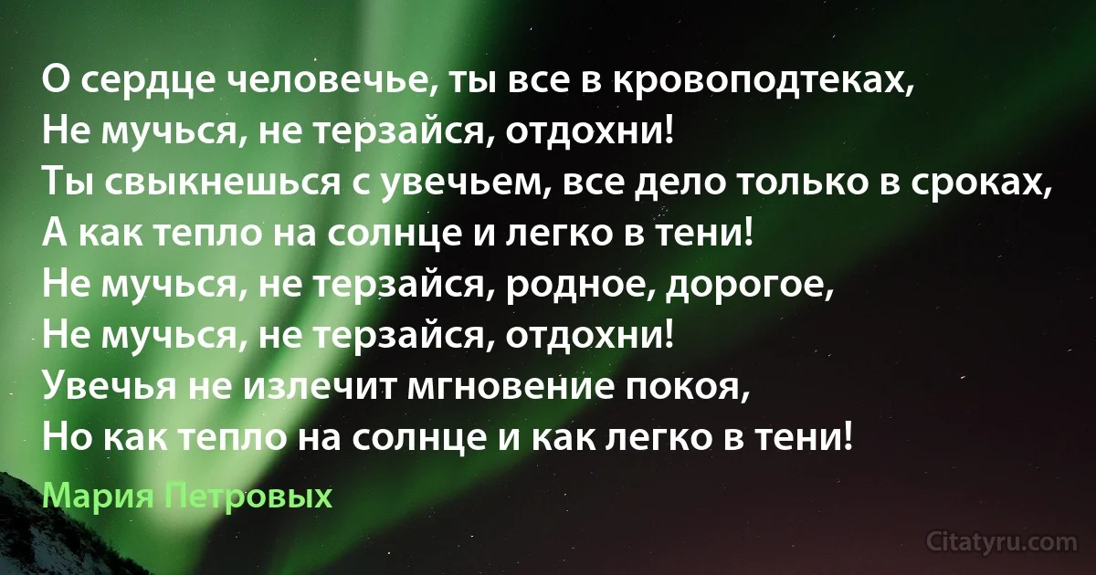 О сердце человечье, ты все в кровоподтеках,
Не мучься, не терзайся, отдохни!
Ты свыкнешься с увечьем, все дело только в сроках,
А как тепло на солнце и легко в тени!
Не мучься, не терзайся, родное, дорогое,
Не мучься, не терзайся, отдохни!
Увечья не излечит мгновение покоя,
Но как тепло на солнце и как легко в тени! (Мария Петровых)