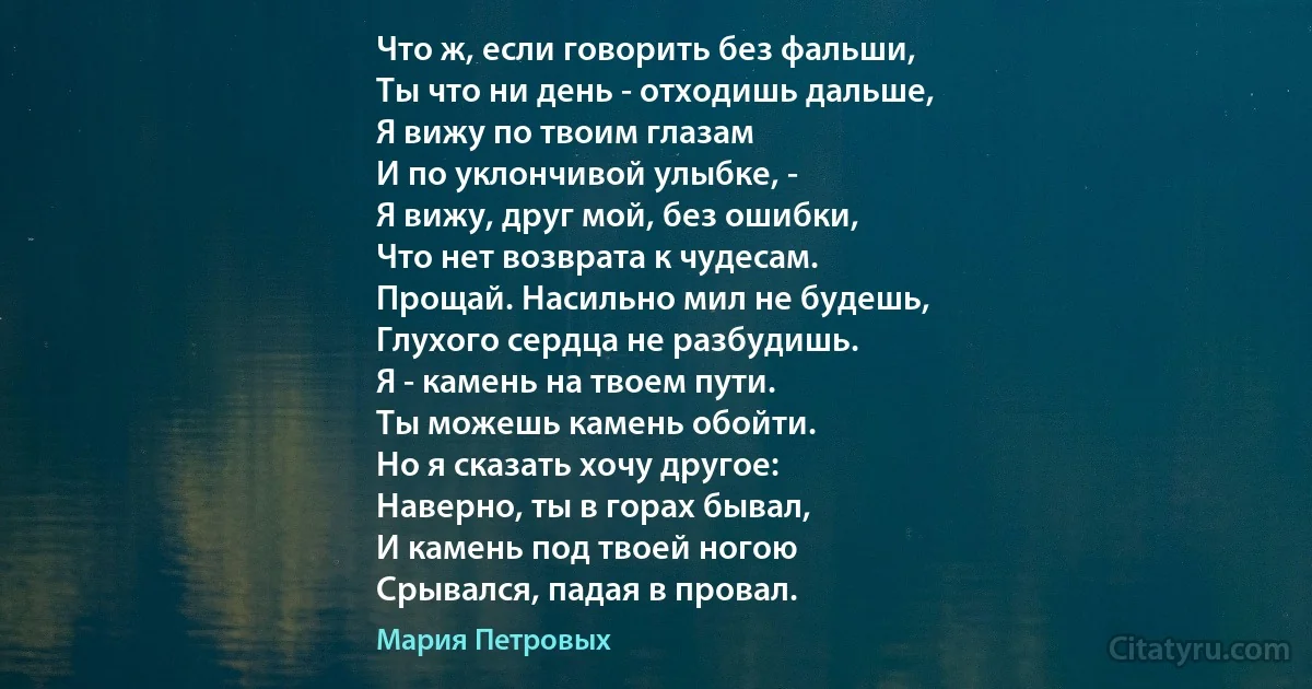 Что ж, если говорить без фальши,
Ты что ни день - отходишь дальше,
Я вижу по твоим глазам
И по уклончивой улыбке, -
Я вижу, друг мой, без ошибки,
Что нет возврата к чудесам.
Прощай. Насильно мил не будешь,
Глухого сердца не разбудишь.
Я - камень на твоем пути.
Ты можешь камень обойти.
Но я сказать хочу другое:
Наверно, ты в горах бывал,
И камень под твоей ногою
Срывался, падая в провал. (Мария Петровых)