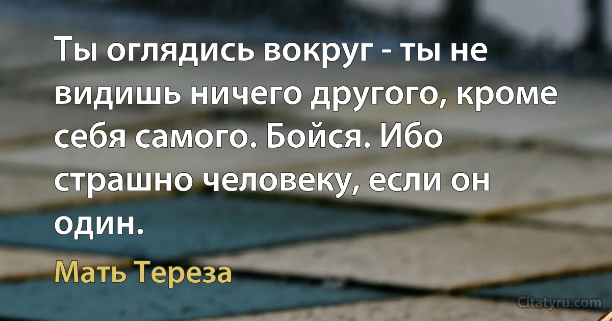 Ты оглядись вокруг - ты не видишь ничего другого, кроме себя самого. Бойся. Ибо страшно человеку, если он один. (Мать Тереза)