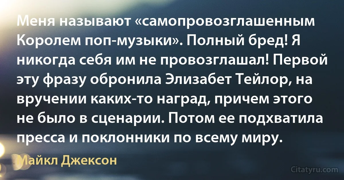 Меня называют «самопровозглашенным Королем поп-музыки». Полный бред! Я никогда себя им не провозглашал! Первой эту фразу обронила Элизабет Тейлор, на вручении каких-то наград, причем этого не было в сценарии. Потом ее подхватила пресса и поклонники по всему миру. (Майкл Джексон)