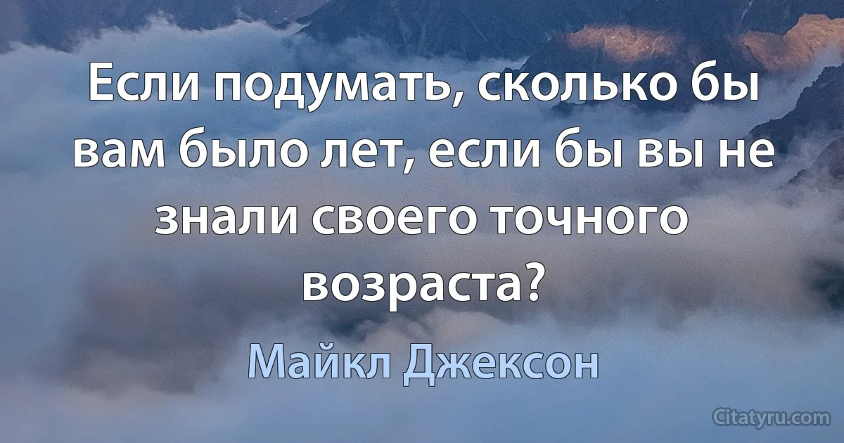 Если подумать, сколько бы вам было лет, если бы вы не знали своего точного возраста? (Майкл Джексон)