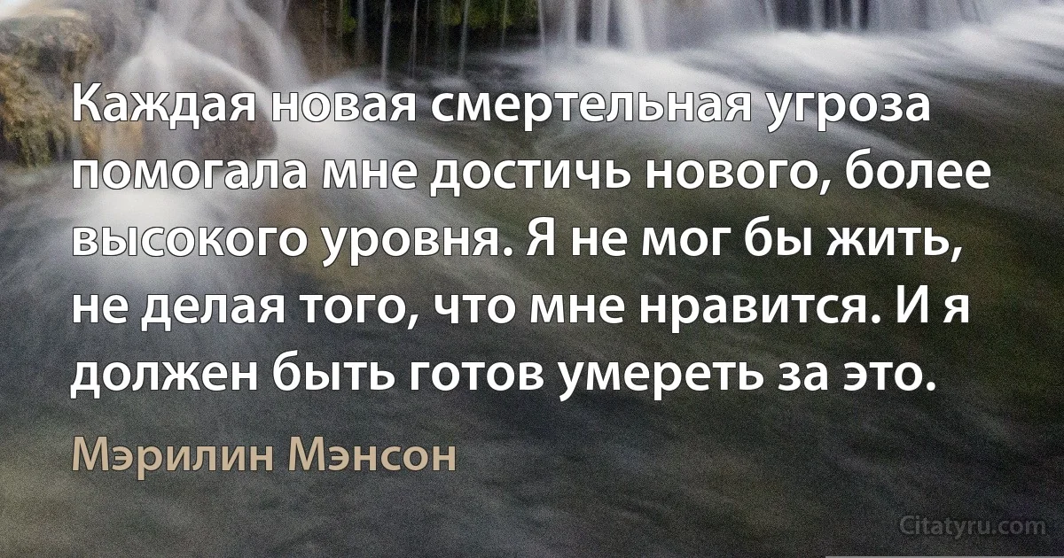 Каждая новая смертельная угроза помогала мне достичь нового, более высокого уровня. Я не мог бы жить, не делая того, что мне нравится. И я должен быть готов умереть за это. (Мэрилин Мэнсон)