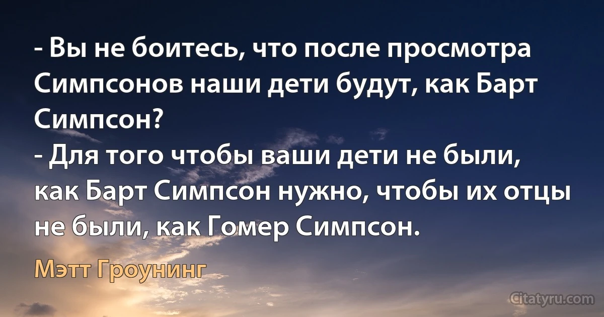 - Вы не боитесь, что после просмотра Симпсонов наши дети будут, как Барт Симпсон?
- Для того чтобы ваши дети не были, как Барт Симпсон нужно, чтобы их отцы не были, как Гомер Симпсон. (Мэтт Гроунинг)