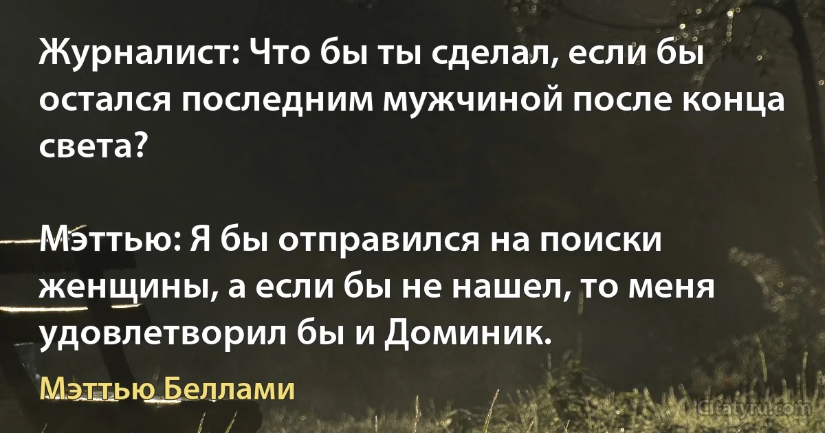 Журналист: Что бы ты сделал, если бы остался последним мужчиной после конца света?

Мэттью: Я бы отправился на поиски женщины, а если бы не нашел, то меня удовлетворил бы и Доминик. (Мэттью Беллами)