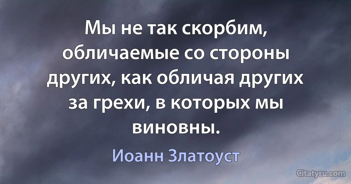 Мы не так скорбим, обличаемые со стороны других, как обличая других за грехи, в которых мы виновны. (Иоанн Златоуст)