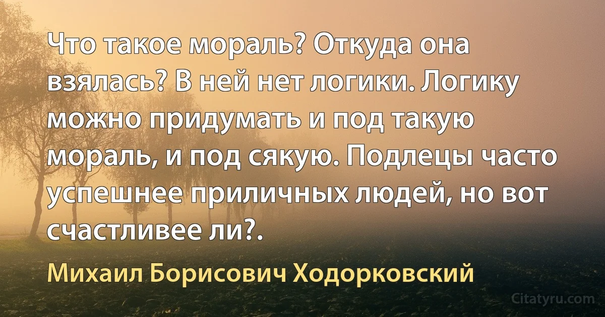 Что такое мораль? Откуда она взялась? В ней нет логики. Логику можно придумать и под такую мораль, и под сякую. Подлецы часто успешнее приличных людей, но вот счастливее ли?. (Михаил Борисович Ходорковский)