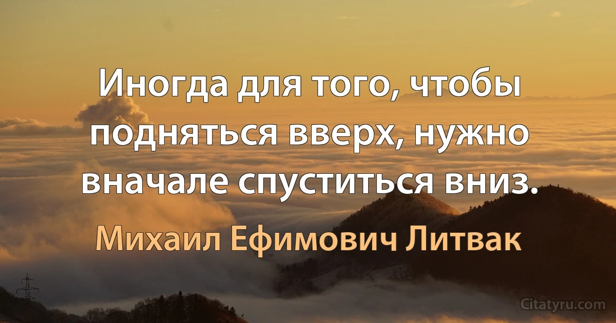 Иногда для того, чтобы подняться вверх, нужно вначале спуститься вниз. (Михаил Ефимович Литвак)