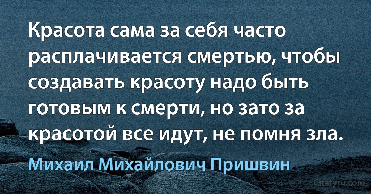 Красота сама за себя часто расплачивается смертью, чтобы создавать красоту надо быть готовым к смерти, но зато за красотой все идут, не помня зла. (Михаил Михайлович Пришвин)