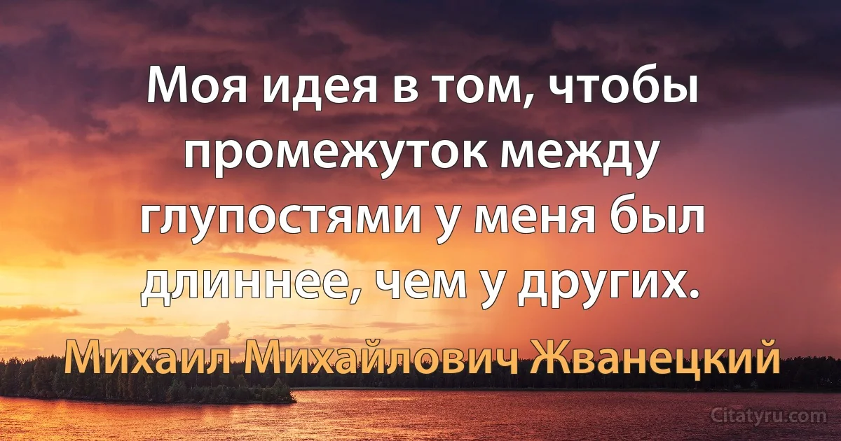 Моя идея в том, чтобы промежуток между глупостями у меня был длиннее, чем у других. (Михаил Михайлович Жванецкий)