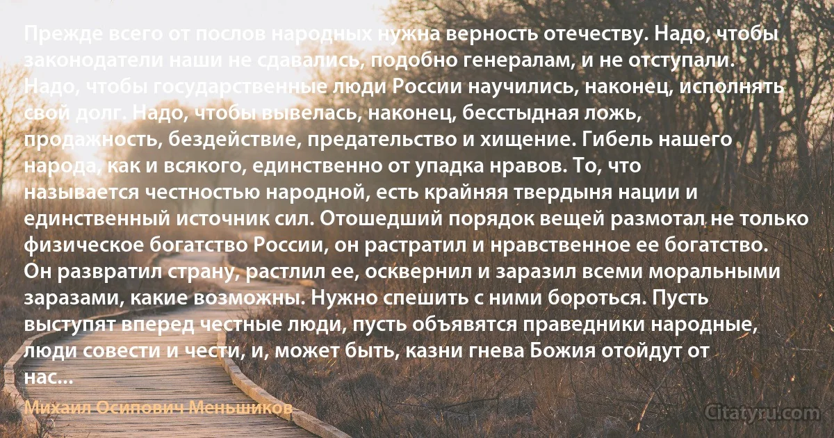 Прежде всего от послов народных нужна верность отечеству. Надо, чтобы законодатели наши не сдавались, подобно генералам, и не отступали. Надо, чтобы государственные люди России научились, наконец, исполнять свой долг. Надо, чтобы вывелась, наконец, бесстыдная ложь, продажность, бездействие, предательство и хищение. Гибель нашего народа, как и всякого, единственно от упадка нравов. То, что называется честностью народной, есть крайняя твердыня нации и единственный источник сил. Отошедший порядок вещей размотал не только физическое богатство России, он растратил и нравственное ее богатство. Он развратил страну, растлил ее, осквернил и заразил всеми моральными заразами, какие возможны. Нужно спешить с ними бороться. Пусть выступят вперед честные люди, пусть объявятся праведники народные, люди совести и чести, и, может быть, казни гнева Божия отойдут от нас... (Михаил Осипович Меньшиков)